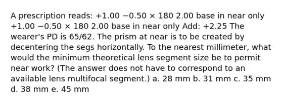 A prescription reads: +1.00 −0.50 × 180 2.00 base in near only +1.00 −0.50 × 180 2.00 base in near only Add: +2.25 The wearer's PD is 65/62. The prism at near is to be created by decentering the segs horizontally. To the nearest millimeter, what would the minimum theoretical lens segment size be to permit near work? (The answer does not have to correspond to an available lens multifocal segment.) a. 28 mm b. 31 mm c. 35 mm d. 38 mm e. 45 mm