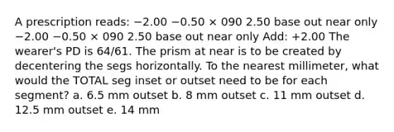 A prescription reads: −2.00 −0.50 × 090 2.50 base out near only −2.00 −0.50 × 090 2.50 base out near only Add: +2.00 The wearer's PD is 64/61. The prism at near is to be created by decentering the segs horizontally. To the nearest millimeter, what would the TOTAL seg inset or outset need to be for each segment? a. 6.5 mm outset b. 8 mm outset c. 11 mm outset d. 12.5 mm outset e. 14 mm