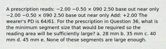 A prescription reads: −2.00 −0.50 × 090 2.50 base out near only −2.00 −0.50 × 090 2.50 base out near only Add: +2.00 The wearer's PD is 64/61. For the prescription in Question 36, what is the minimum segment size that would be required so the reading area will be sufficiently large? a. 28 mm b. 35 mm c. 40 mm d. 45 mm e. None of these segments are large enough.