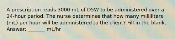 A prescription reads 3000 mL of D5W to be administered over a 24-hour period. The nurse determines that how many milliliters (mL) per hour will be administered to the client? Fill in the blank. Answer: _______ mL/hr