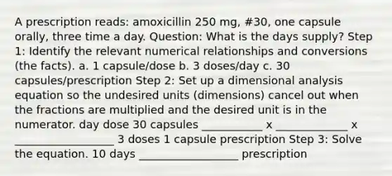 A prescription reads: amoxicillin 250 mg, #30, one capsule orally, three time a day. Question: What is the days supply? Step 1: Identify the relevant numerical relationships and conversions (the facts). a. 1 capsule/dose b. 3 doses/day c. 30 capsules/prescription Step 2: Set up a dimensional analysis equation so the undesired units (dimensions) cancel out when the fractions are multiplied and the desired unit is in the numerator. day dose 30 capsules ___________ x _____________ x __________________ 3 doses 1 capsule prescription Step 3: Solve the equation. 10 days __________________ prescription