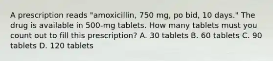 A prescription reads "amoxicillin, 750 mg, po bid, 10 days." The drug is available in 500-mg tablets. How many tablets must you count out to fill this prescription? A. 30 tablets B. 60 tablets C. 90 tablets D. 120 tablets