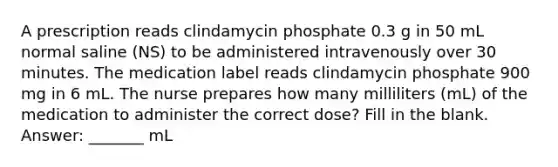 A prescription reads clindamycin phosphate 0.3 g in 50 mL normal saline (NS) to be administered intravenously over 30 minutes. The medication label reads clindamycin phosphate 900 mg in 6 mL. The nurse prepares how many milliliters (mL) of the medication to administer the correct dose? Fill in the blank. Answer: _______ mL