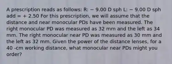 A prescription reads as follows: R: − 9.00 D sph L: − 9.00 D sph add = + 2.50 For this prescription, we will assume that the distance and near monocular PDs have been measured. The right monocular PD was measured as 32 mm and the left as 34 mm. The right monocular near PD was measured as 30 mm and the left as 32 mm. Given the power of the distance lenses, for a 40 -cm working distance, what monocular near PDs might you order?