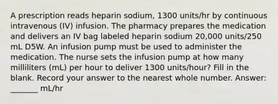 A prescription reads heparin sodium, 1300 units/hr by continuous intravenous (IV) infusion. The pharmacy prepares the medication and delivers an IV bag labeled heparin sodium 20,000 units/250 mL D5W. An infusion pump must be used to administer the medication. The nurse sets the infusion pump at how many milliliters (mL) per hour to deliver 1300 units/hour? Fill in the blank. Record your answer to the nearest whole number. Answer: _______ mL/hr