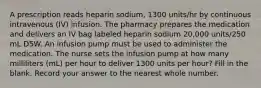 A prescription reads heparin sodium, 1300 units/hr by continuous intravenous (IV) infusion. The pharmacy prepares the medication and delivers an IV bag labeled heparin sodium 20,000 units/250 mL D5W. An infusion pump must be used to administer the medication. The nurse sets the infusion pump at how many milliliters (mL) per hour to deliver 1300 units per hour? Fill in the blank. Record your answer to the nearest whole number.