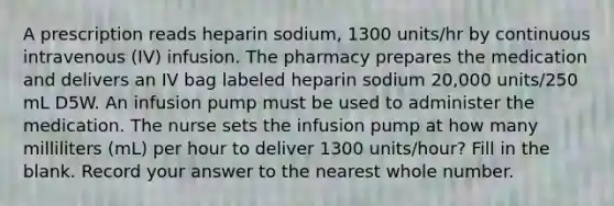 A prescription reads heparin sodium, 1300 units/hr by continuous intravenous (IV) infusion. The pharmacy prepares the medication and delivers an IV bag labeled heparin sodium 20,000 units/250 mL D5W. An infusion pump must be used to administer the medication. The nurse sets the infusion pump at how many milliliters (mL) per hour to deliver 1300 units/hour? Fill in the blank. Record your answer to the nearest whole number.