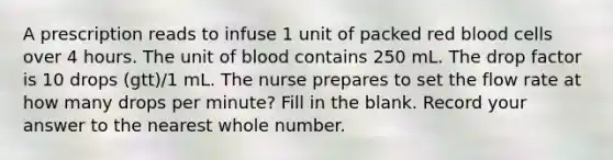 A prescription reads to infuse 1 unit of packed red blood cells over 4 hours. The unit of blood contains 250 mL. The drop factor is 10 drops (gtt)/1 mL. The nurse prepares to set the flow rate at how many drops per minute? Fill in the blank. Record your answer to the nearest whole number.