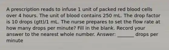 A prescription reads to infuse 1 unit of packed red blood cells over 4 hours. The unit of blood contains 250 mL. The drop factor is 10 drops (gtt)/1 mL. The nurse prepares to set the flow rate at how many drops per minute? Fill in the blank. Record your answer to the nearest whole number. Answer: _______ drops per minute