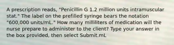 A prescription reads, "Penicillin G 1.2 million units intramuscular stat." The label on the prefilled syringe bears the notation "600,000 units/mL." How many milliliters of medication will the nurse prepare to administer to the client? Type your answer in the box provided, then select Submit.mL