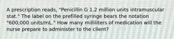 A prescription reads, "Penicillin G 1.2 million units intramuscular stat." The label on the prefilled syringe bears the notation "600,000 units/mL." How many milliliters of medication will the nurse prepare to administer to the client?