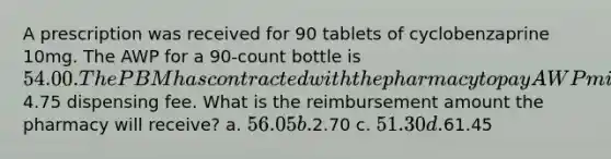 A prescription was received for 90 tablets of cyclobenzaprine 10mg. The AWP for a 90-count bottle is 54.00. The PBM has contracted with the pharmacy to pay AWP minus 5% plus a4.75 dispensing fee. What is the reimbursement amount the pharmacy will receive? a. 56.05 b.2.70 c. 51.30 d.61.45