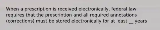 When a prescription is received electronically, federal law requires that the prescription and all required annotations (corrections) must be stored electronically for at least __ years