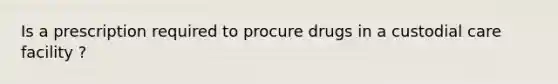 Is a prescription required to procure drugs in a custodial care facility ?