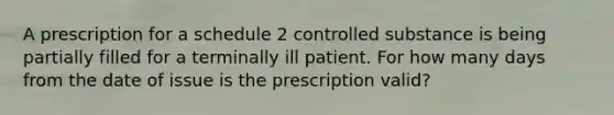 A prescription for a schedule 2 controlled substance is being partially filled for a terminally ill patient. For how many days from the date of issue is the prescription valid?