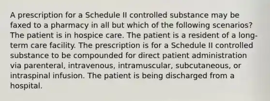 A prescription for a Schedule II controlled substance may be faxed to a pharmacy in all but which of the following scenarios? The patient is in hospice care. The patient is a resident of a long-term care facility. The prescription is for a Schedule II controlled substance to be compounded for direct patient administration via parenteral, intravenous, intramuscular, subcutaneous, or intraspinal infusion. The patient is being discharged from a hospital.