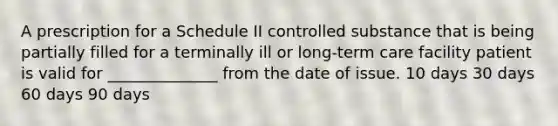 A prescription for a Schedule II controlled substance that is being partially filled for a terminally ill or long-term care facility patient is valid for ______________ from the date of issue. 10 days 30 days 60 days 90 days