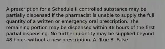 A prescription for a Schedule II controlled substance may be partially dispensed if the pharmacist is unable to supply the full quantity of a written or emergency oral prescription. The remaining portion may be dispensed within 48 hours of the first partial dispensing. No further quantity may be supplied beyond 48 hours without a new prescription. A. True B. False