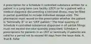 A prescription for a Schedule II controlled substance written for a patient in a Long-term care facility (LTCF) or for a patient with a medical diagnosis documenting a terminal illness, may be filled in partial quantities to include individual dosage units. The pharmacist must record on the prescription whether the patient is "terminally ill" or an "LTCF patient." The total quantity of Schedule II controlled substances dispensed in all partial fillings must not exceed the total quantity prescribed. Schedule II prescriptions for patients in an LTCF or terminally ill patients are valid for a period not to exceed 60 days from the issue date. A. True B. False