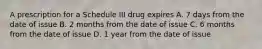 A prescription for a Schedule III drug expires A. 7 days from the date of issue B. 2 months from the date of issue C. 6 months from the date of issue D. 1 year from the date of issue