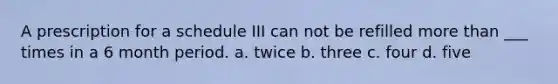 A prescription for a schedule III can not be refilled more than ___ times in a 6 month period. a. twice b. three c. four d. five