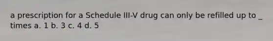 a prescription for a Schedule III-V drug can only be refilled up to _ times a. 1 b. 3 c. 4 d. 5