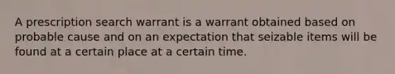 A prescription search warrant is a warrant obtained based on probable cause and on an expectation that seizable items will be found at a certain place at a certain time.