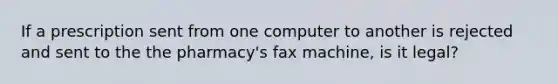 If a prescription sent from one computer to another is rejected and sent to the the pharmacy's fax machine, is it legal?