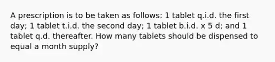 A prescription is to be taken as follows: 1 tablet q.i.d. the first day; 1 tablet t.i.d. the second day; 1 tablet b.i.d. x 5 d; and 1 tablet q.d. thereafter. How many tablets should be dispensed to equal a month supply?