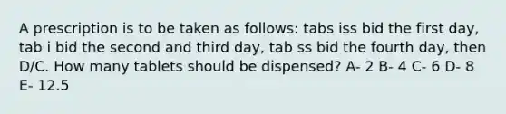 A prescription is to be taken as follows: tabs iss bid the first day, tab i bid the second and third day, tab ss bid the fourth day, then D/C. How many tablets should be dispensed? A- 2 B- 4 C- 6 D- 8 E- 12.5