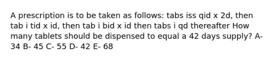 A prescription is to be taken as follows: tabs iss qid x 2d, then tab i tid x id, then tab i bid x id then tabs i qd thereafter How many tablets should be dispensed to equal a 42 days supply? A- 34 B- 45 C- 55 D- 42 E- 68