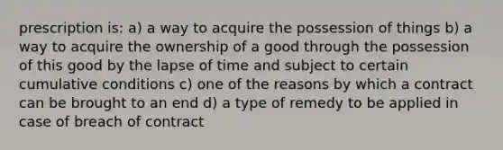 prescription is: a) a way to acquire the possession of things b) a way to acquire the ownership of a good through the possession of this good by the lapse of time and subject to certain cumulative conditions c) one of the reasons by which a contract can be brought to an end d) a type of remedy to be applied in case of breach of contract