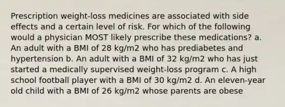 Prescription weight-loss medicines are associated with side effects and a certain level of risk. For which of the following would a physician MOST likely prescribe these medications? a. An adult with a BMI of 28 kg/m2 who has prediabetes and hypertension b. An adult with a BMI of 32 kg/m2 who has just started a medically supervised weight-loss program c. A high school football player with a BMI of 30 kg/m2 d. An eleven-year old child with a BMI of 26 kg/m2 whose parents are obese