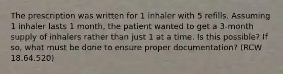 The prescription was written for 1 inhaler with 5 refills. Assuming 1 inhaler lasts 1 month, the patient wanted to get a 3-month supply of inhalers rather than just 1 at a time. Is this possible? If so, what must be done to ensure proper documentation? (RCW 18.64.520)