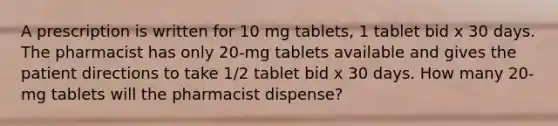 A prescription is written for 10 mg tablets, 1 tablet bid x 30 days. The pharmacist has only 20-mg tablets available and gives the patient directions to take 1/2 tablet bid x 30 days. How many 20-mg tablets will the pharmacist dispense?