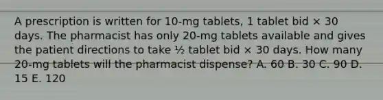 A prescription is written for 10-mg tablets, 1 tablet bid × 30 days. The pharmacist has only 20-mg tablets available and gives the patient directions to take ½ tablet bid × 30 days. How many 20-mg tablets will the pharmacist dispense? A. 60 B. 30 C. 90 D. 15 E. 120