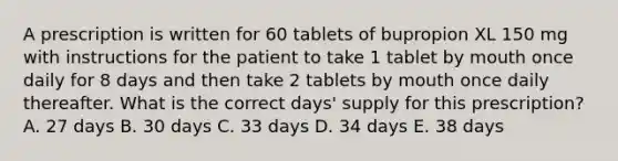 A prescription is written for 60 tablets of bupropion XL 150 mg with instructions for the patient to take 1 tablet by mouth once daily for 8 days and then take 2 tablets by mouth once daily thereafter. What is the correct days' supply for this prescription? A. 27 days B. 30 days C. 33 days D. 34 days E. 38 days