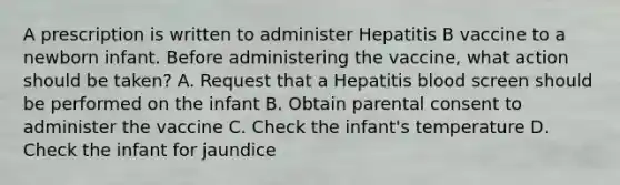 A prescription is written to administer Hepatitis B vaccine to a newborn infant. Before administering the vaccine, what action should be taken? A. Request that a Hepatitis blood screen should be performed on the infant B. Obtain parental consent to administer the vaccine C. Check the infant's temperature D. Check the infant for jaundice