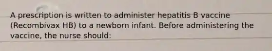 A prescription is written to administer hepatitis B vaccine (Recombivax HB) to a newborn infant. Before administering the vaccine, the nurse should: