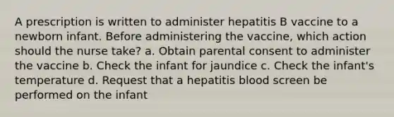 A prescription is written to administer hepatitis B vaccine to a newborn infant. Before administering the vaccine, which action should the nurse take? a. Obtain parental consent to administer the vaccine b. Check the infant for jaundice c. Check the infant's temperature d. Request that a hepatitis blood screen be performed on the infant