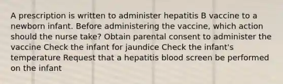 A prescription is written to administer hepatitis B vaccine to a newborn infant. Before administering the vaccine, which action should the nurse take? Obtain parental consent to administer the vaccine Check the infant for jaundice Check the infant's temperature Request that a hepatitis blood screen be performed on the infant