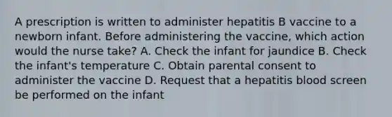 A prescription is written to administer hepatitis B vaccine to a newborn infant. Before administering the vaccine, which action would the nurse take? A. Check the infant for jaundice B. Check the infant's temperature C. Obtain parental consent to administer the vaccine D. Request that a hepatitis blood screen be performed on the infant