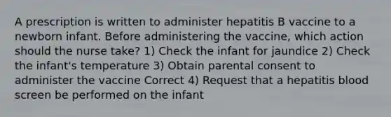 A prescription is written to administer hepatitis B vaccine to a newborn infant. Before administering the vaccine, which action should the nurse take? 1) Check the infant for jaundice 2) Check the infant's temperature 3) Obtain parental consent to administer the vaccine Correct 4) Request that a hepatitis blood screen be performed on the infant