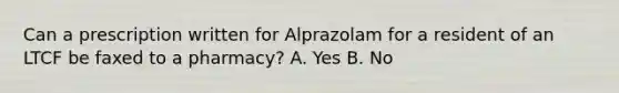 Can a prescription written for Alprazolam for a resident of an LTCF be faxed to a pharmacy? A. Yes B. No