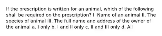 If the prescription is written for an animal, which of the following shall be required on the prescription? I. Name of an animal II. The species of animal III. The full name and address of the owner of the animal a. I only b. I and II only c. II and III only d. All