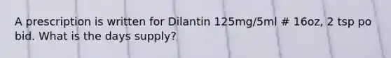 A prescription is written for Dilantin 125mg/5ml # 16oz, 2 tsp po bid. What is the days supply?