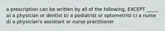 a prescription can be written by all of the following, EXCEPT _____ a) a physician or dentist b) a podiatrist or optometrist c) a nurse d) a physician's assistant or nurse practitioner