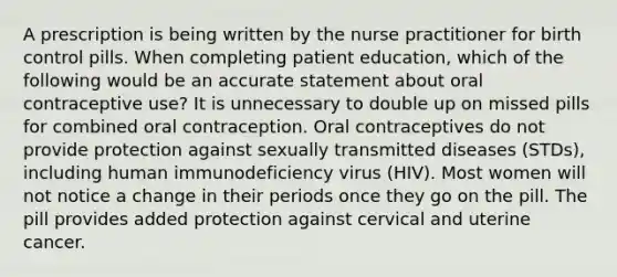 A prescription is being written by the nurse practitioner for birth control pills. When completing patient education, which of the following would be an accurate statement about oral contraceptive use? It is unnecessary to double up on missed pills for combined oral contraception. Oral contraceptives do not provide protection against sexually transmitted diseases (STDs), including human immunodeficiency virus (HIV). Most women will not notice a change in their periods once they go on the pill. The pill provides added protection against cervical and uterine cancer.