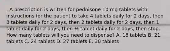 . A prescription is written for pednisone 10 mg tablets with instructions for the patient to take 4 tablets daily for 2 days, then 3 tablets daily for 2 days, then 2 tablets daily for 2 days, then 1 tablet daily for 2 days, then ½ tablet daily for 2 days, then stop. How many tablets will you need to dispense? A. 18 tablets B. 21 tablets C. 24 tablets D. 27 tablets E. 30 tablets