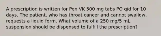 A prescription is written for Pen VK 500 mg tabs PO qid for 10 days. The patient, who has throat cancer and cannot swallow, requests a liquid form. What volume of a 250 mg/5 mL suspension should be dispensed to fulfill the prescription?